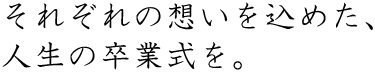 それぞれの想いを込めた、人生の卒業式を。